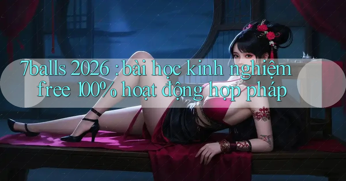 7balls 2026 bài học kinh nghiệm free 100% hoạt động hợp pháp