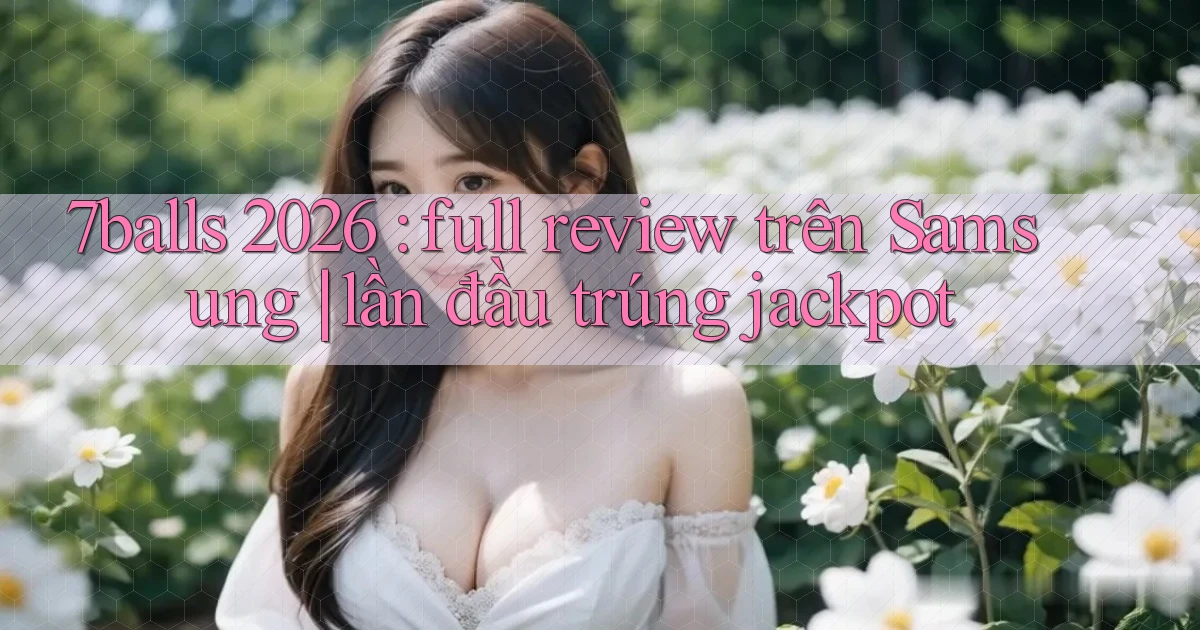 7balls 2026 full review trên Samsung lần đầu trúng jackpot