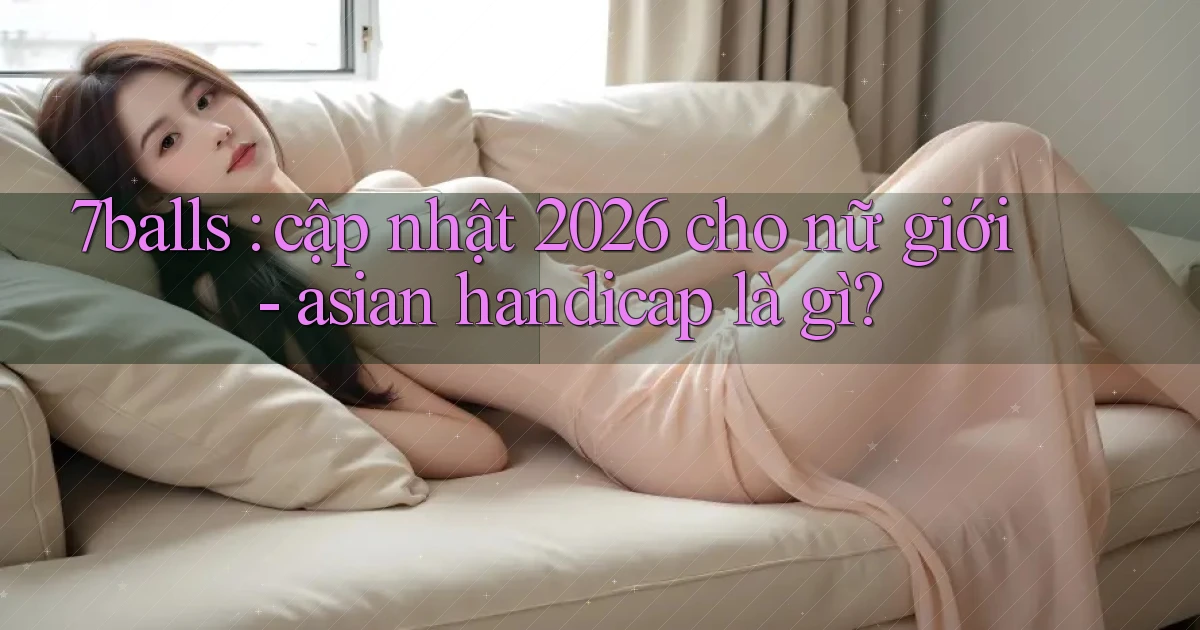 7balls cập nhật 2026 cho nữ giới   asian handicap là gì