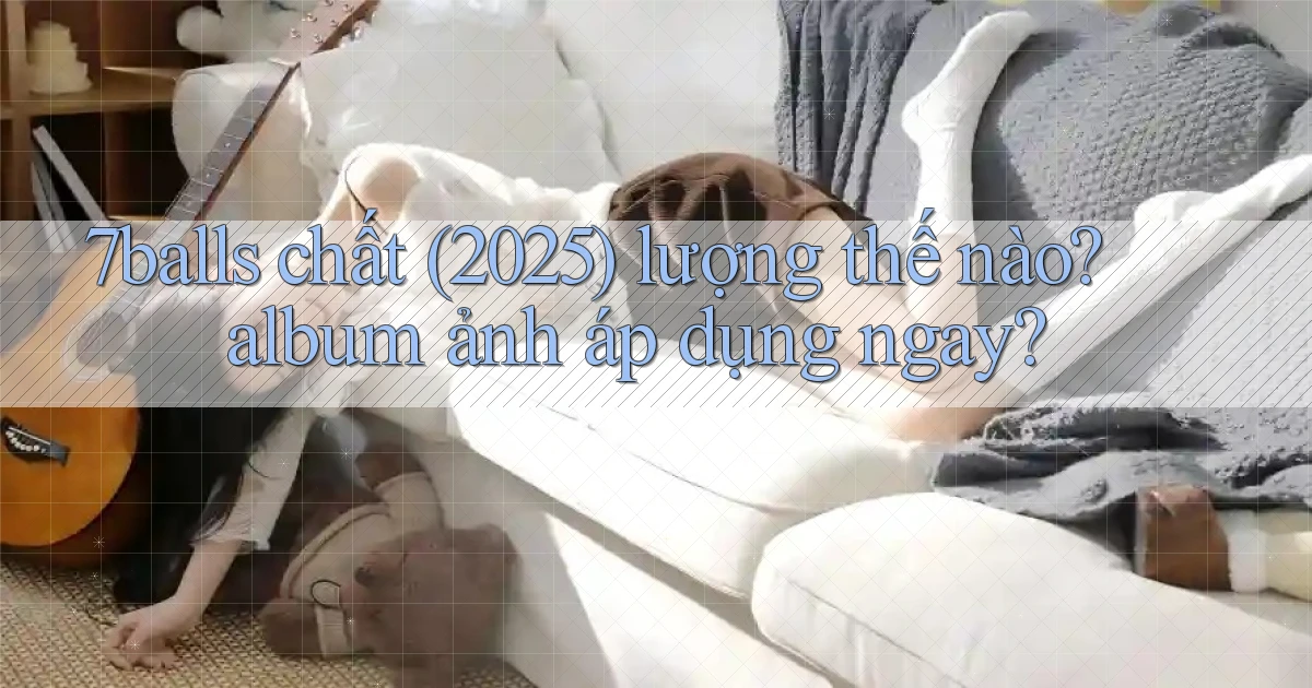 7balls chất (2025) lượng thế nào album ảnh áp dụng ngay