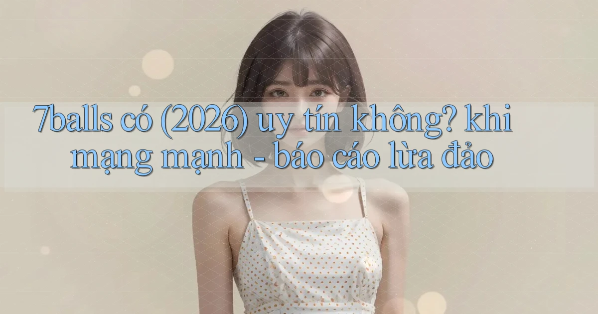 7balls có (2026) uy tín không khi mạng mạnh   báo cáo lừa đảo
