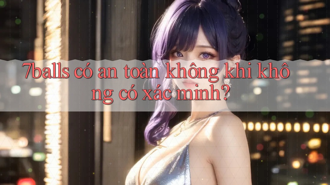 7balls có an toàn không khi không có xác minh? 7balls có an toàn không khi không có xác minh?