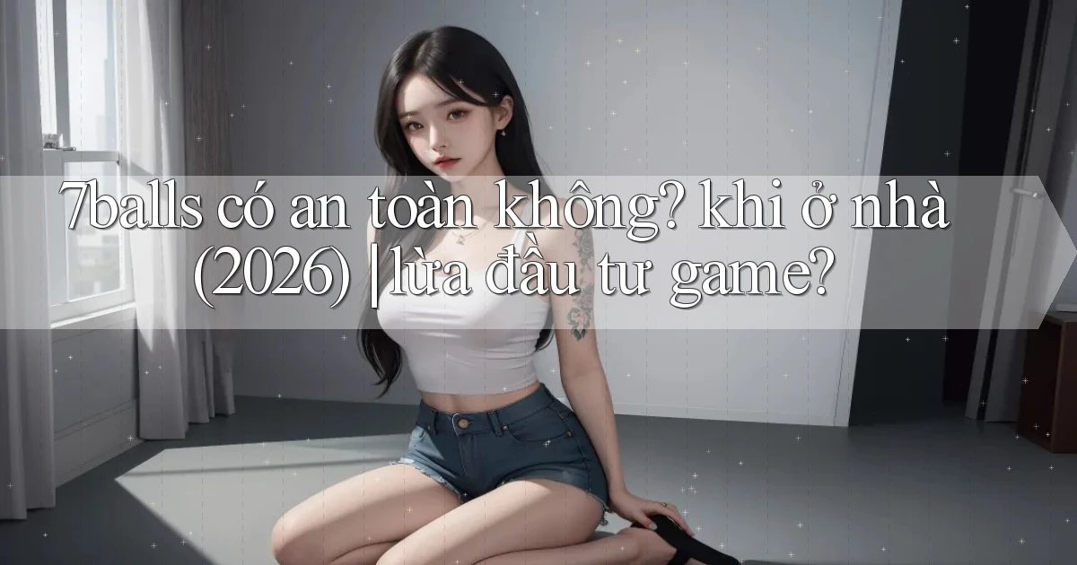 7balls có an toàn không khi ở nhà (2026) lừa đầu tư game