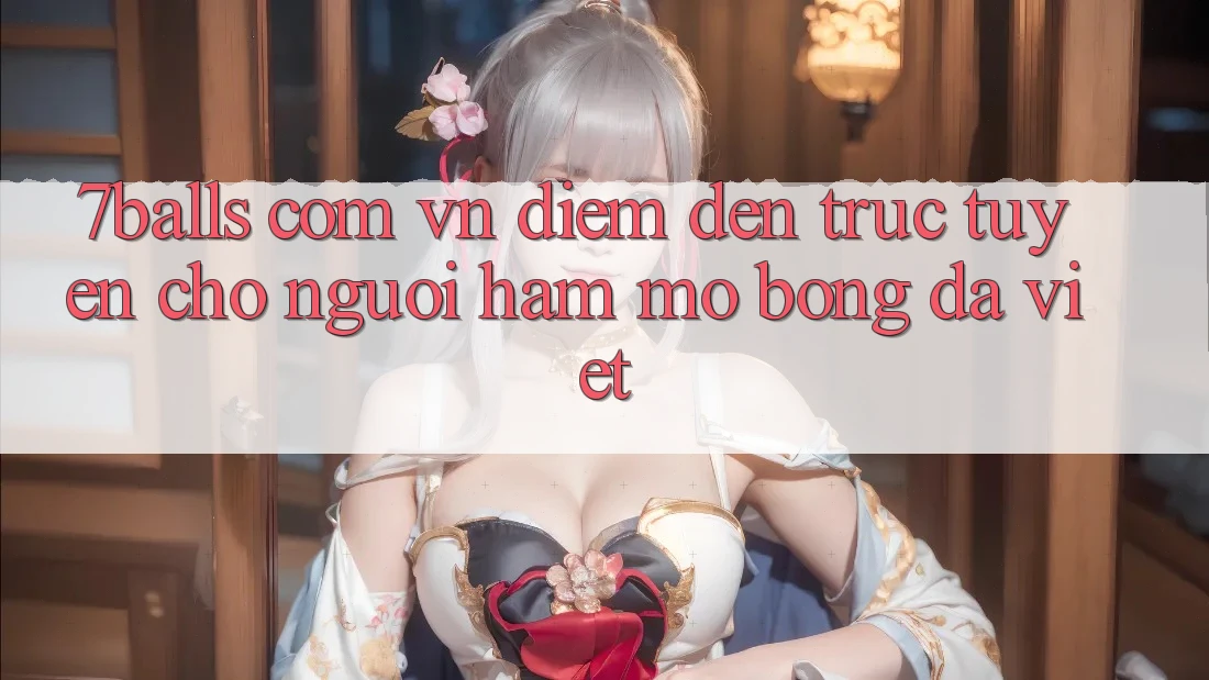 “7balls com vn” – Điểm đến trực tuyến cho người hâm mộ bóng đá Việt “7balls com vn” – Điểm đến trực tuyến cho người hâm mộ bóng đá Việt