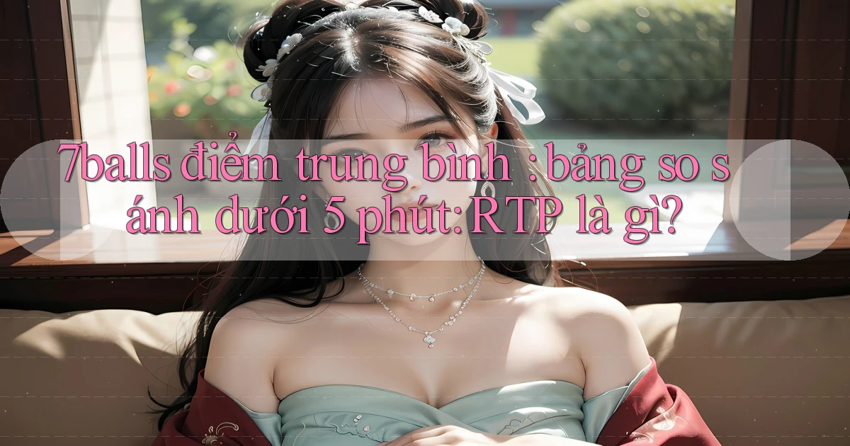 7balls điểm trung bình bảng so sánh dưới 5 phút RTP là gì