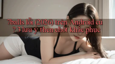 7balls lỗi (2026) trên Android cũ 3 lưu ý then chốt khắc phục