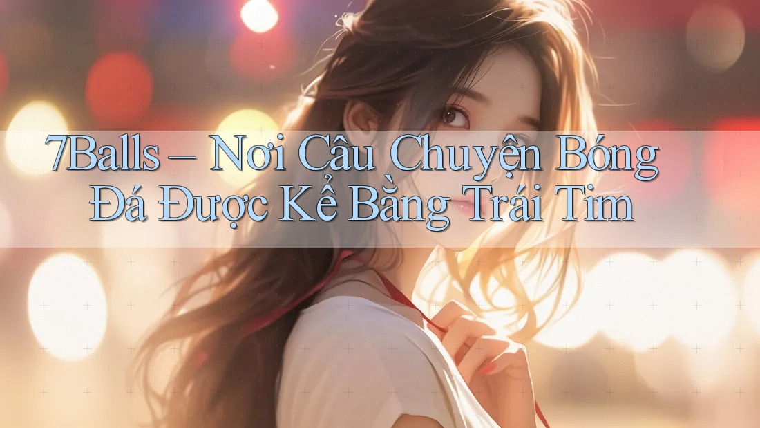 7Balls – Nơi Câu Chuyện Bóng Đá Được Kể Bằng Trái Tim