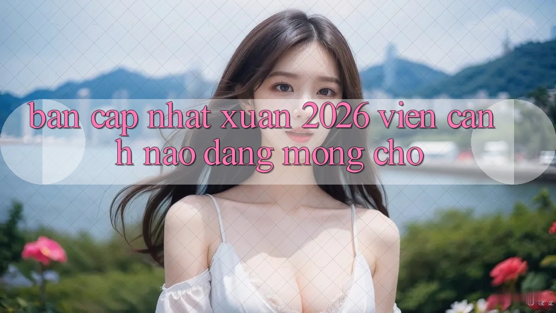 “Bản Cập Nhật Xuân 2026” – Viễn Cảnh Nào Đáng Mong Chờ? “Bản Cập Nhật Xuân 2026” – Viễn Cảnh Nào Đáng Mong Chờ?