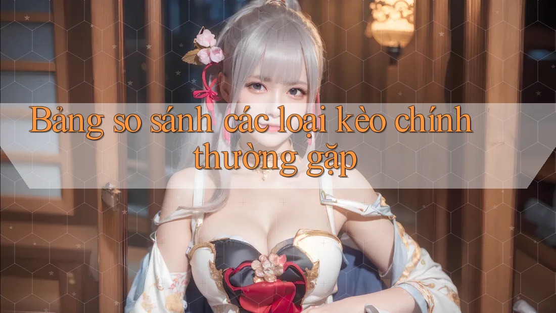 Bảng so sánh các loại kèo chính thường gặp