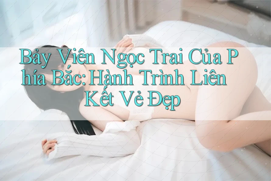 Bảy Viên Ngọc Trai Của Phía Bắc: Hành Trình Liên Kết Vẻ Đẹp