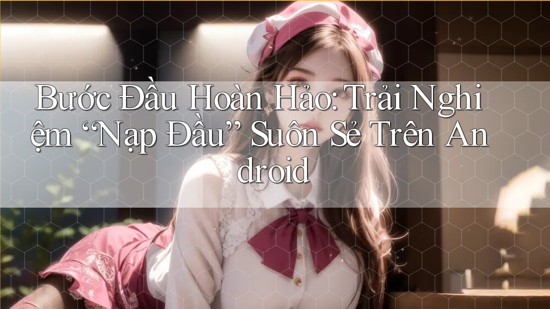 Bước Đầu Hoàn Hảo: Trải Nghiệm “Nạp Đầu” Suôn Sẻ Trên Android