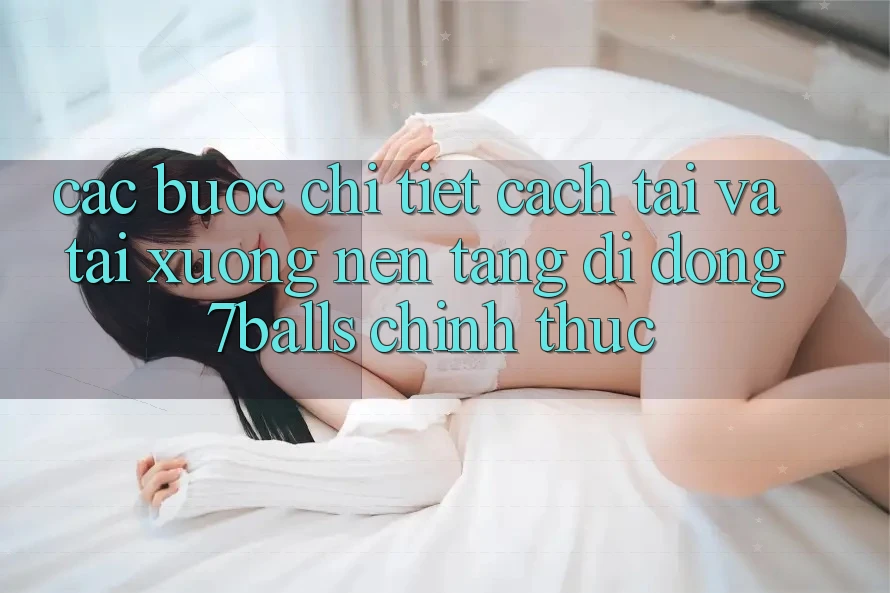 Các bước Chi Tiết Cách Tải Và Tải xuống Nền tảng di động 7balls Chính Thức