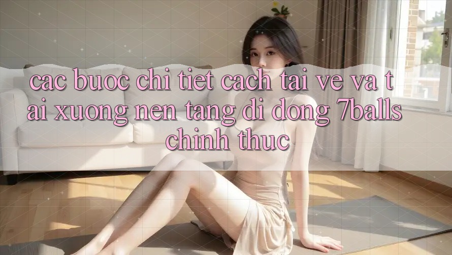 Các bước Chi Tiết Cách Tải về Và Tải xuống Nền tảng di động 7balls Chính Thức