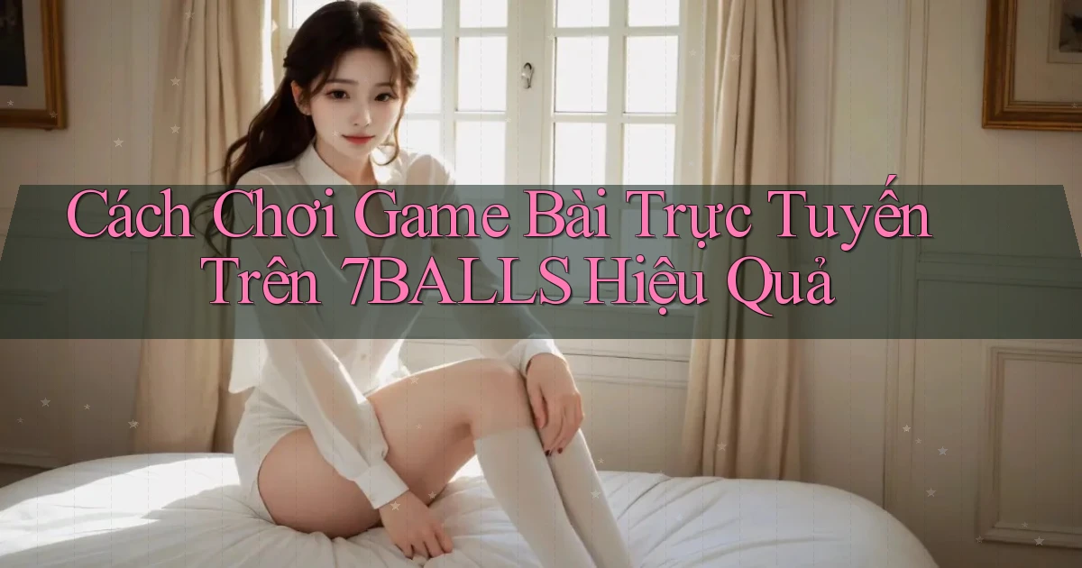 cách chơi game bài trực tuyến trên 7balls hiệu quả
