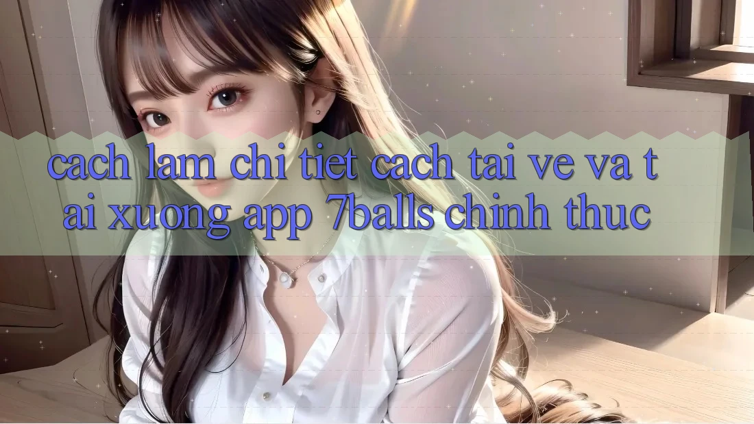 Cách làm Chi Tiết Cách Tải về Và Tải xuống App 7balls Chính Thức