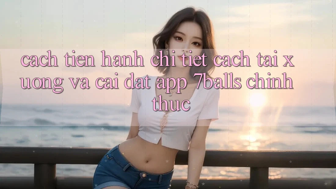 Cách tiến hành Chi Tiết Cách Tải xuống Và Cài Đặt App 7balls Chính Thức