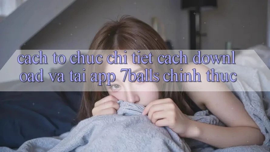Cách tổ chức Chi Tiết Cách Download Và Tải App 7balls Chính Thức