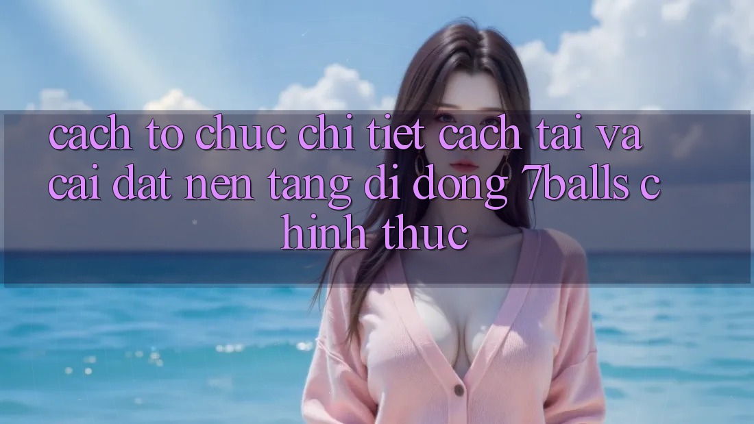 Cách tổ chức Chi Tiết Cách Tải Và Cài Đặt Nền tảng di động 7balls Chính Thức
