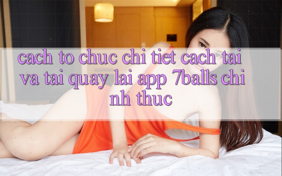 Cách tổ chức Chi Tiết Cách Tải Và Tải quay lại App 7balls Chính Thức Cách tổ chức Chi Tiết Cách Tải Và Tải quay lại App 7balls Chính Thức