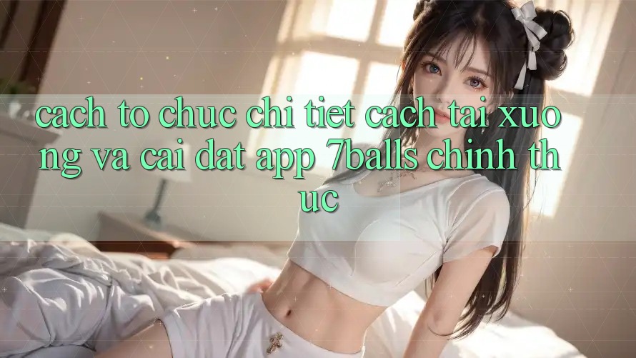 Cách tổ chức Chi Tiết Cách Tải xuống Và Cài Đặt App 7balls Chính Thức