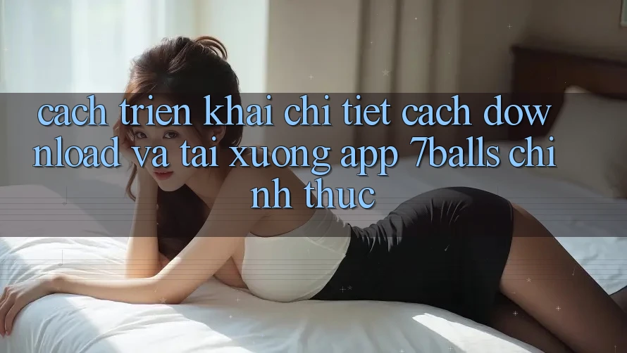 Cách triển khai Chi Tiết Cách Download Và Tải xuống App 7balls Chính Thức