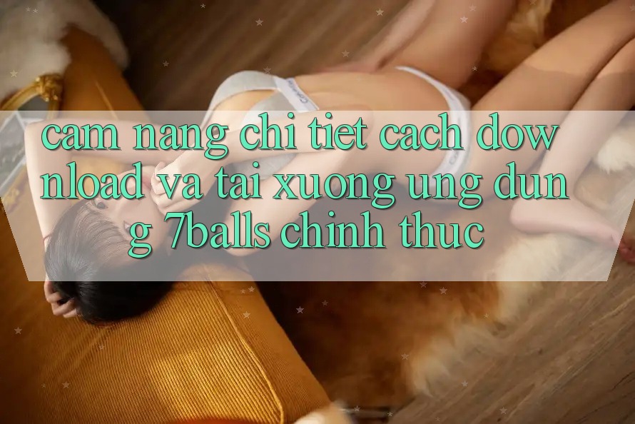 Cẩm nang Chi Tiết Cách Download Và Tải xuống Ứng dụng 7balls Chính Thức