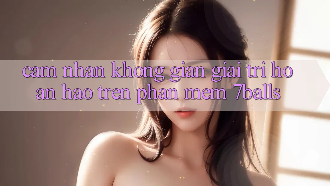 Cảm nhận Không Gian Giải Trí Hoàn hảo Trên Phần mềm 7balls Cảm nhận Không Gian Giải Trí Hoàn hảo Trên Phần mềm 7balls