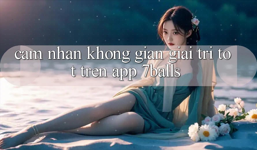 Cảm nhận Không Gian Giải Trí Tốt Trên App 7balls