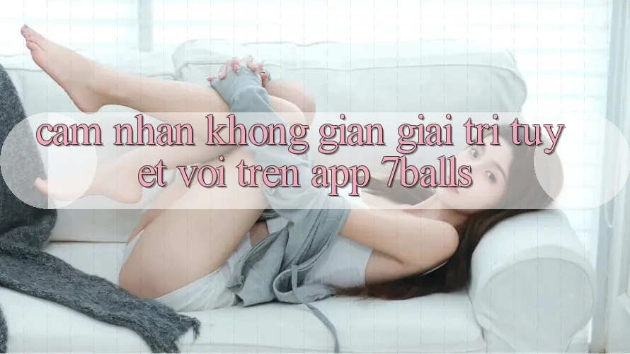 Cảm nhận Không Gian Giải Trí Tuyệt vời Trên App 7balls