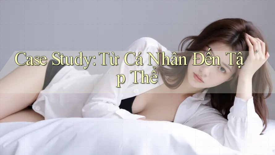 Case Study: Từ Cá Nhân Đến Tập Thể
