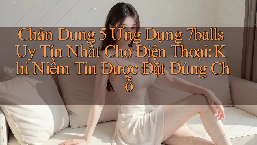 Chân Dung 5 Ứng Dụng 7balls Uy Tín Nhất Cho Điện Thoại: Khi Niềm Tin Được Đặt Đúng Chỗ