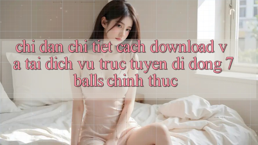 Chỉ dẫn Chi Tiết Cách Download Và Tải Dịch vụ trực tuyến di động 7balls Chính Thức