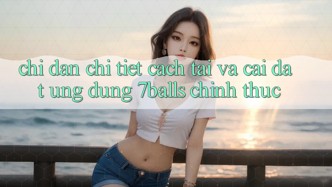 Chỉ dẫn Chi Tiết Cách Tải Và Cài Đặt Ứng dụng 7balls Chính Thức