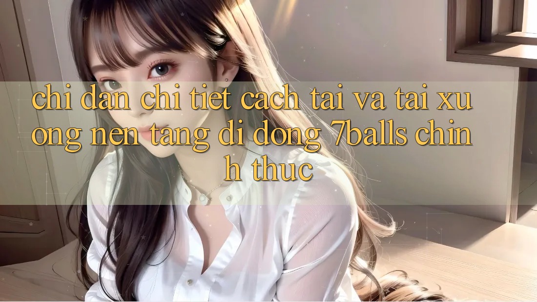 Chỉ dẫn Chi Tiết Cách Tải Và Tải xuống Nền tảng di động 7balls Chính Thức