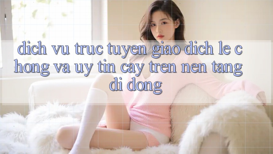 Dịch vụ trực tuyến Giao Dịch Lẹ Chóng Và Uy tín cậy Trên Nền Tảng Di Động Dịch vụ trực tuyến Giao Dịch Lẹ Chóng Và Uy tín cậy Trên Nền Tảng Di Động