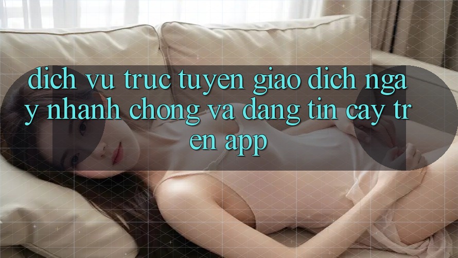 Dịch vụ trực tuyến Giao Dịch Ngay nhanh chóng Và Đáng tin cậy Trên App Dịch vụ trực tuyến Giao Dịch Ngay nhanh chóng Và Đáng tin cậy Trên App
