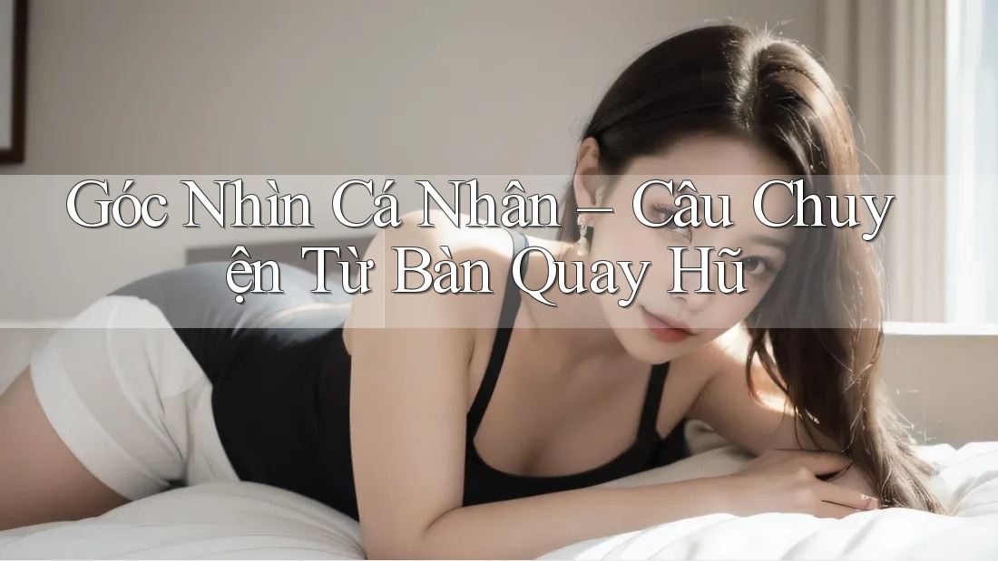 Góc Nhìn Cá Nhân – Câu Chuyện Từ Bàn Quay Hũ Góc Nhìn Cá Nhân – Câu Chuyện Từ Bàn Quay Hũ