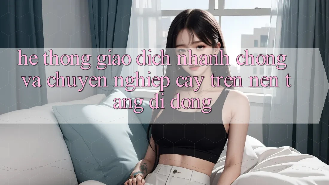 Hệ Thống Giao Dịch Nhanh Chóng Và Chuyên nghiệp cậy Trên Nền Tảng Di Động