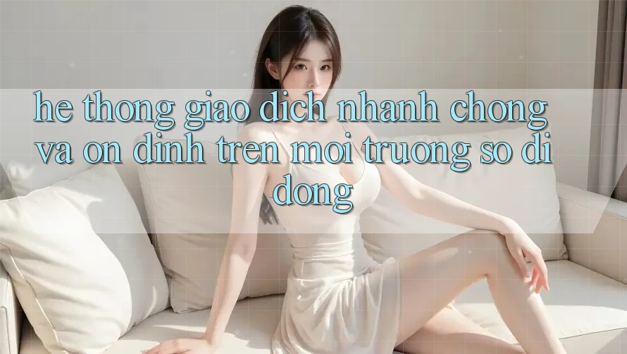 Hệ Thống Giao dịch Nhanh Chóng Và Ổn định Trên Môi trường số Di Động