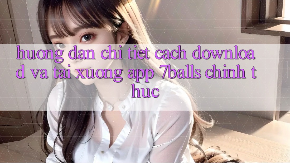 Hướng Dẫn Chi Tiết Cách Download Và Tải xuống App 7balls Chính Thức