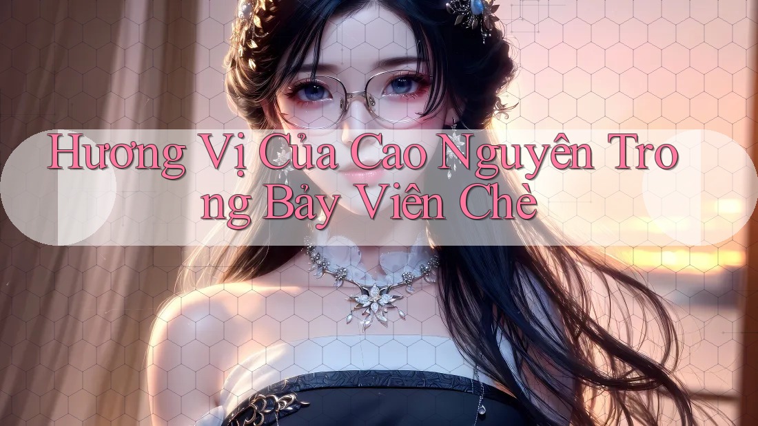 Hương Vị Của Cao Nguyên Trong Bảy Viên Chè