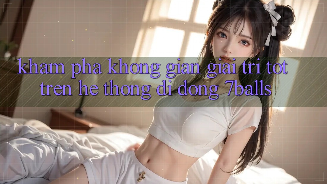 Khám Phá Không Gian Giải Trí Tốt Trên Hệ thống di động 7balls Khám Phá Không Gian Giải Trí Tốt Trên Hệ thống di động 7balls