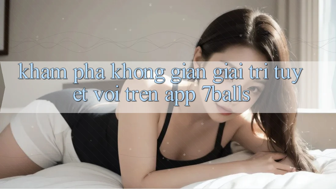 Khám Phá Không Gian Giải Trí Tuyệt vời Trên App 7balls