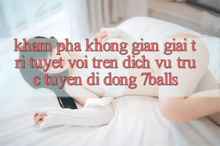 Khám Phá Không Gian Giải Trí Tuyệt vời Trên Dịch vụ trực tuyến di động 7balls Khám Phá Không Gian Giải Trí Tuyệt vời Trên Dịch vụ trực tuyến di động 7balls