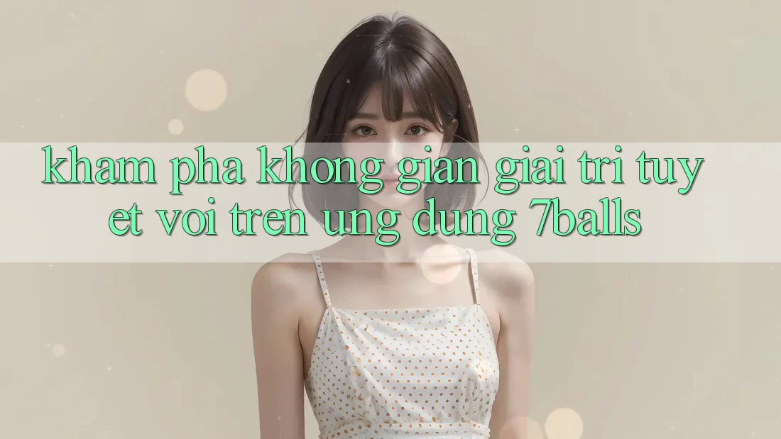 Khám Phá Không Gian Giải Trí Tuyệt vời Trên Ứng dụng 7balls Khám Phá Không Gian Giải Trí Tuyệt vời Trên Ứng dụng 7balls