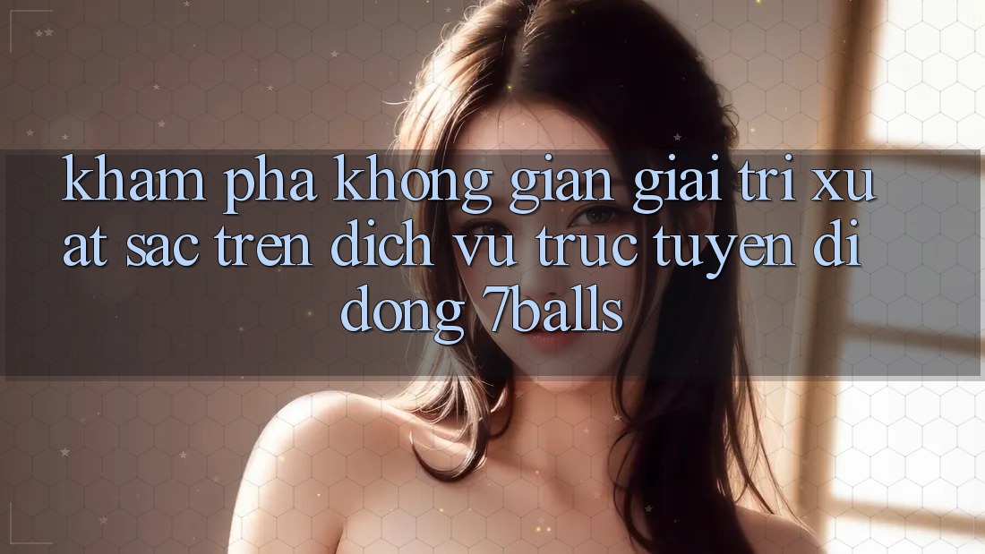 Khám Phá Không Gian Giải Trí Xuất sắc Trên Dịch vụ trực tuyến di động 7balls