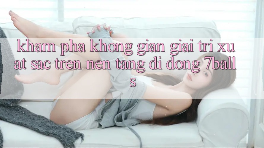 Khám Phá Không Gian Giải Trí Xuất sắc Trên Nền tảng di động 7balls