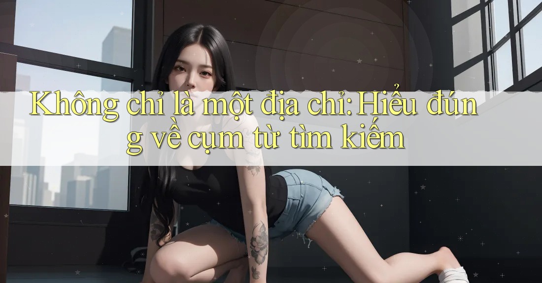 Không chỉ là một địa chỉ: Hiểu đúng về cụm từ tìm kiếm