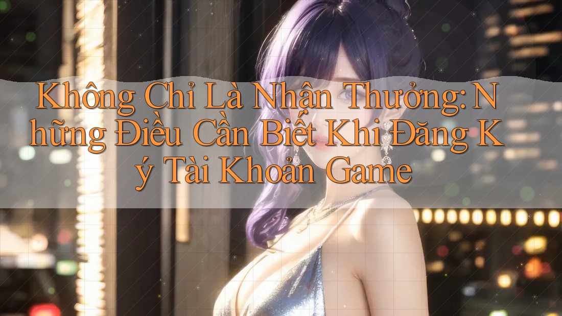 Không Chỉ Là Nhận Thưởng: Những Điều Cần Biết Khi Đăng Ký Tài Khoản Game