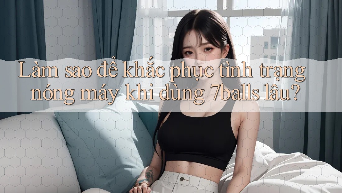 Làm sao để khắc phục tình trạng nóng máy khi dùng 7balls lâu?